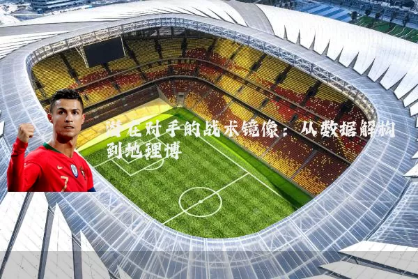 潜在对手的战术镜像:从数据解构到地理博弈